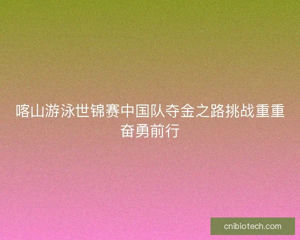 喀山游泳世锦赛中国队夺金之路挑战重重奋勇前行